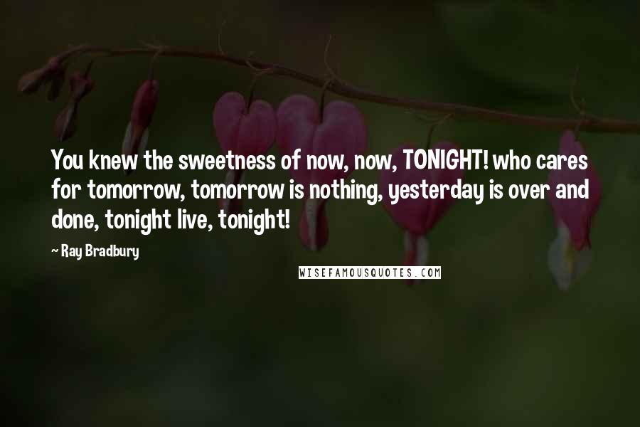 Ray Bradbury Quotes: You knew the sweetness of now, now, TONIGHT! who cares for tomorrow, tomorrow is nothing, yesterday is over and done, tonight live, tonight!