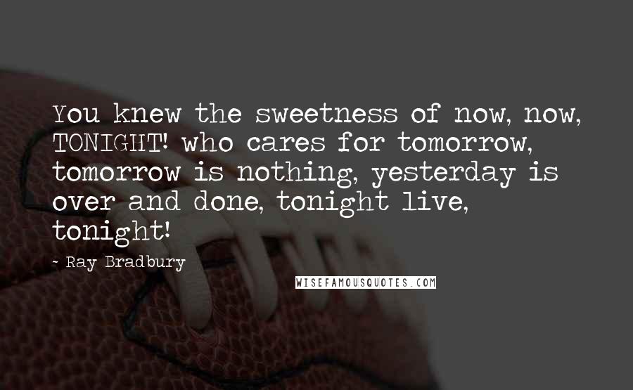 Ray Bradbury Quotes: You knew the sweetness of now, now, TONIGHT! who cares for tomorrow, tomorrow is nothing, yesterday is over and done, tonight live, tonight!