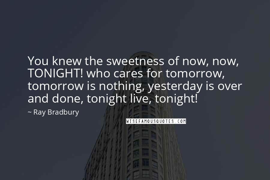 Ray Bradbury Quotes: You knew the sweetness of now, now, TONIGHT! who cares for tomorrow, tomorrow is nothing, yesterday is over and done, tonight live, tonight!