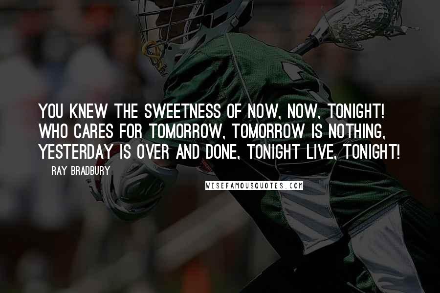 Ray Bradbury Quotes: You knew the sweetness of now, now, TONIGHT! who cares for tomorrow, tomorrow is nothing, yesterday is over and done, tonight live, tonight!