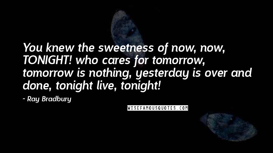 Ray Bradbury Quotes: You knew the sweetness of now, now, TONIGHT! who cares for tomorrow, tomorrow is nothing, yesterday is over and done, tonight live, tonight!