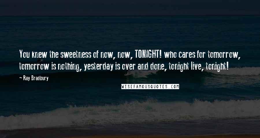 Ray Bradbury Quotes: You knew the sweetness of now, now, TONIGHT! who cares for tomorrow, tomorrow is nothing, yesterday is over and done, tonight live, tonight!