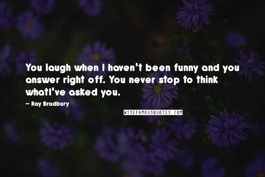 Ray Bradbury Quotes: You laugh when I haven't been funny and you answer right off. You never stop to think whatI've asked you.