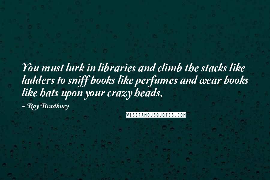 Ray Bradbury Quotes: You must lurk in libraries and climb the stacks like ladders to sniff books like perfumes and wear books like hats upon your crazy heads.