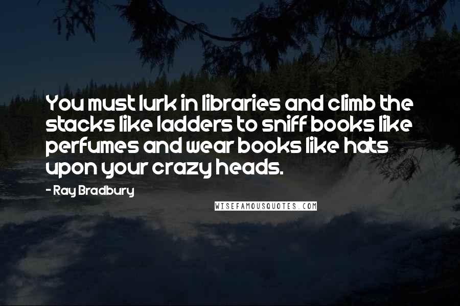 Ray Bradbury Quotes: You must lurk in libraries and climb the stacks like ladders to sniff books like perfumes and wear books like hats upon your crazy heads.