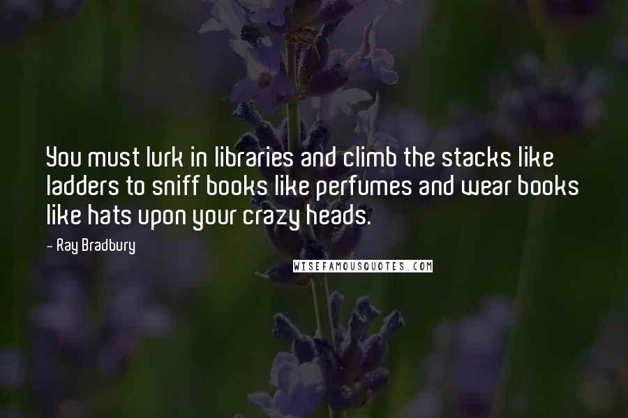 Ray Bradbury Quotes: You must lurk in libraries and climb the stacks like ladders to sniff books like perfumes and wear books like hats upon your crazy heads.