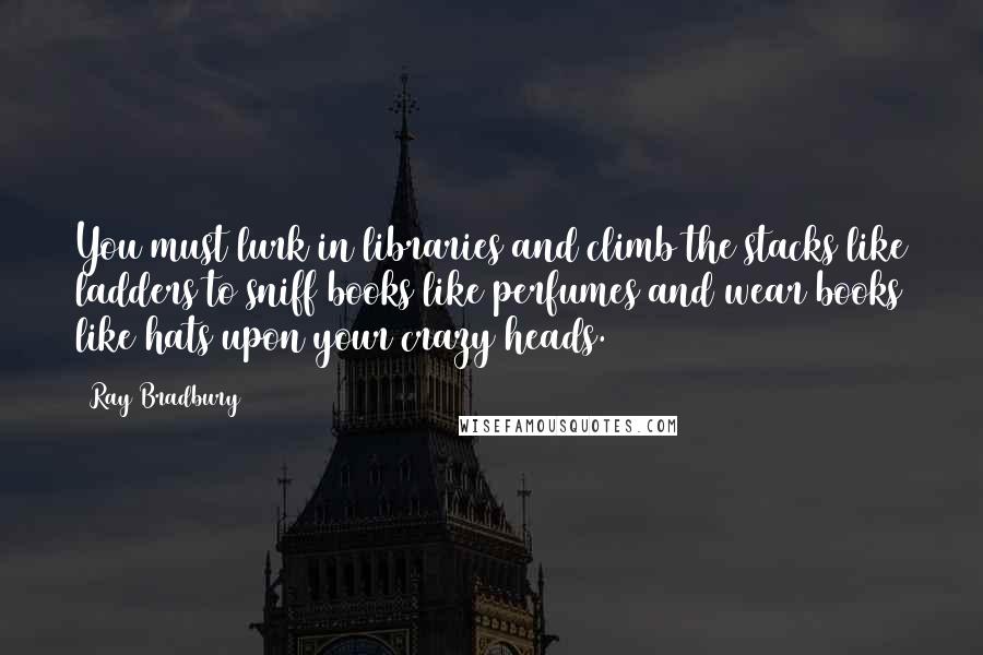 Ray Bradbury Quotes: You must lurk in libraries and climb the stacks like ladders to sniff books like perfumes and wear books like hats upon your crazy heads.