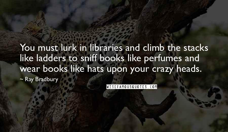 Ray Bradbury Quotes: You must lurk in libraries and climb the stacks like ladders to sniff books like perfumes and wear books like hats upon your crazy heads.