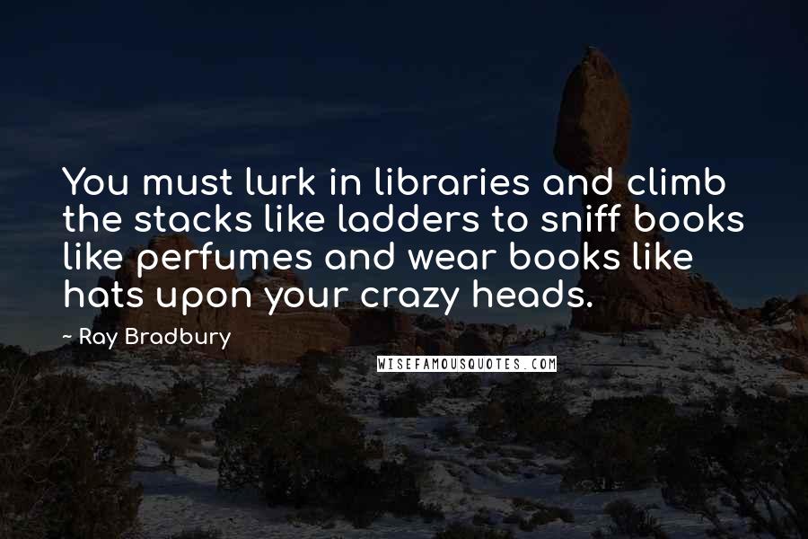 Ray Bradbury Quotes: You must lurk in libraries and climb the stacks like ladders to sniff books like perfumes and wear books like hats upon your crazy heads.