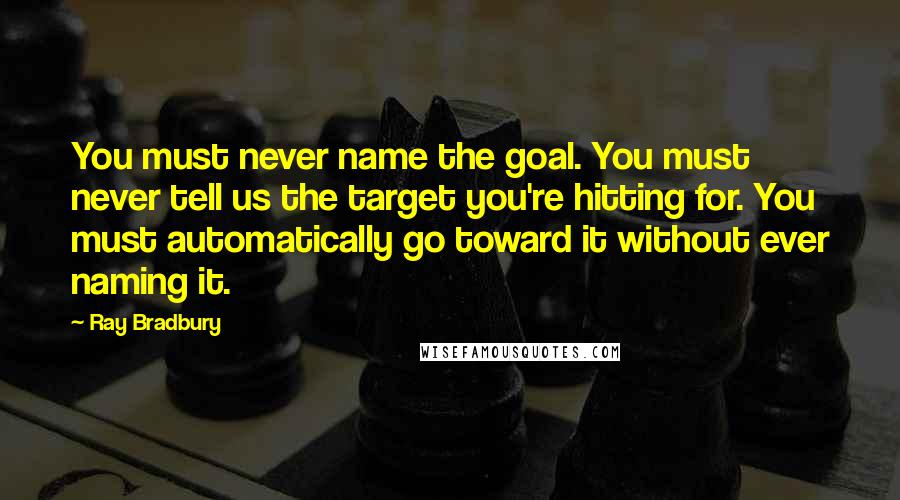 Ray Bradbury Quotes: You must never name the goal. You must never tell us the target you're hitting for. You must automatically go toward it without ever naming it.