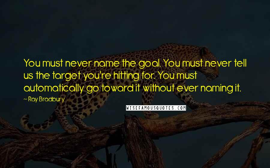 Ray Bradbury Quotes: You must never name the goal. You must never tell us the target you're hitting for. You must automatically go toward it without ever naming it.
