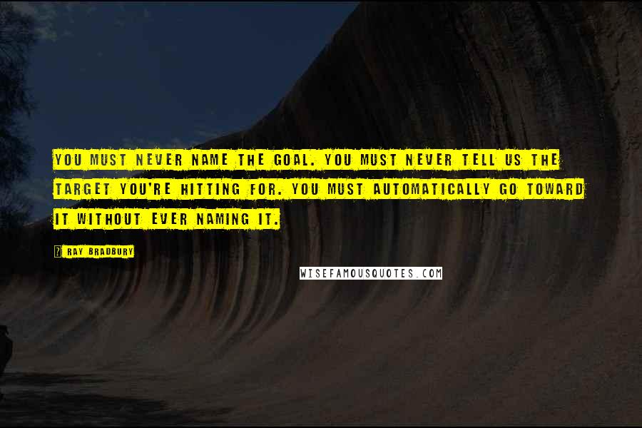 Ray Bradbury Quotes: You must never name the goal. You must never tell us the target you're hitting for. You must automatically go toward it without ever naming it.