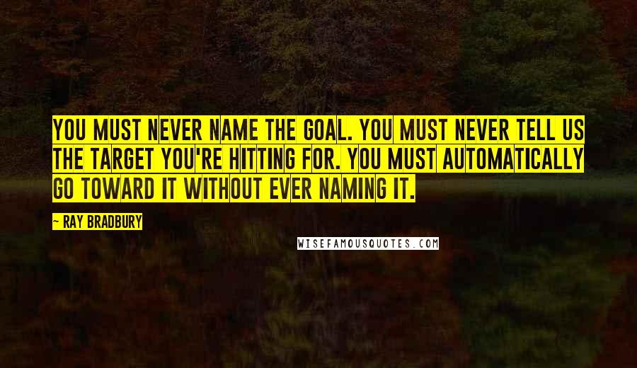 Ray Bradbury Quotes: You must never name the goal. You must never tell us the target you're hitting for. You must automatically go toward it without ever naming it.