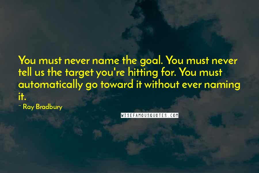 Ray Bradbury Quotes: You must never name the goal. You must never tell us the target you're hitting for. You must automatically go toward it without ever naming it.