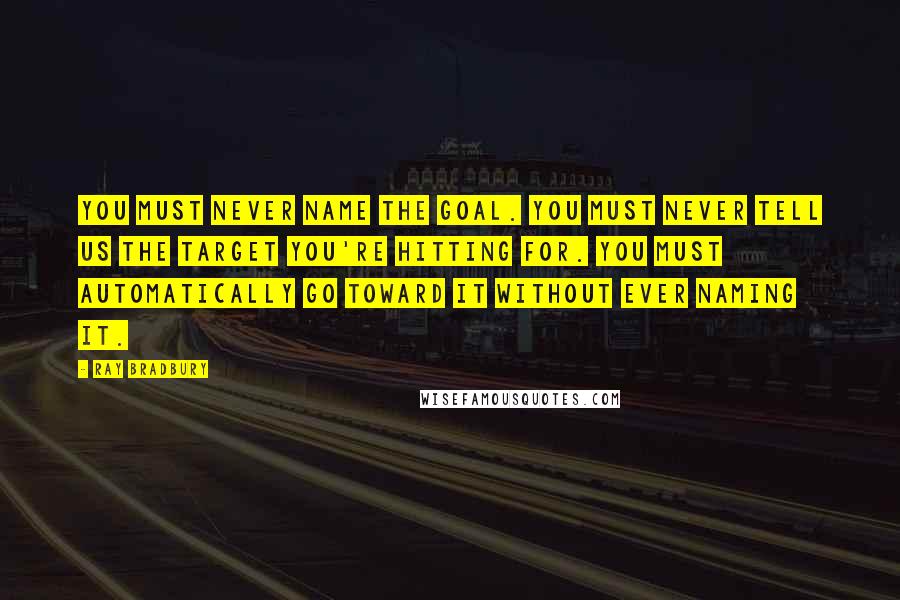 Ray Bradbury Quotes: You must never name the goal. You must never tell us the target you're hitting for. You must automatically go toward it without ever naming it.