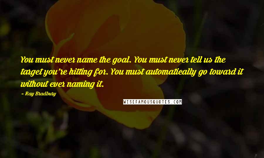 Ray Bradbury Quotes: You must never name the goal. You must never tell us the target you're hitting for. You must automatically go toward it without ever naming it.