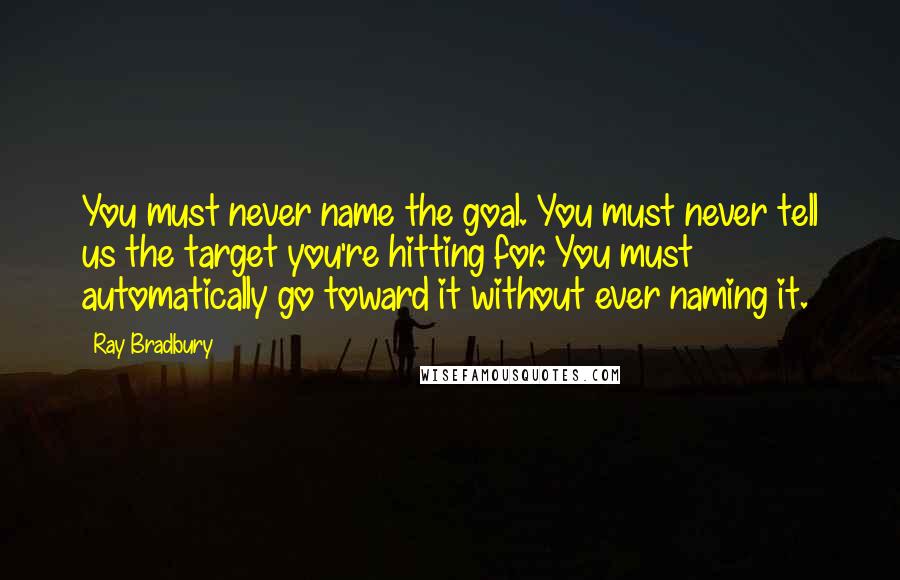 Ray Bradbury Quotes: You must never name the goal. You must never tell us the target you're hitting for. You must automatically go toward it without ever naming it.