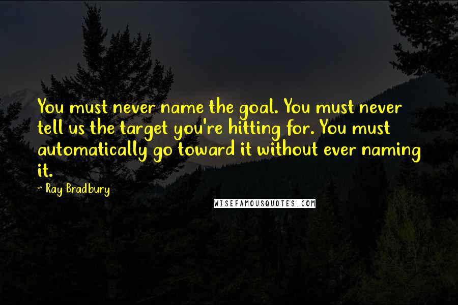 Ray Bradbury Quotes: You must never name the goal. You must never tell us the target you're hitting for. You must automatically go toward it without ever naming it.