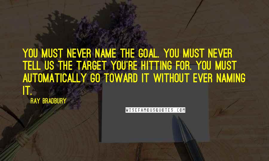 Ray Bradbury Quotes: You must never name the goal. You must never tell us the target you're hitting for. You must automatically go toward it without ever naming it.