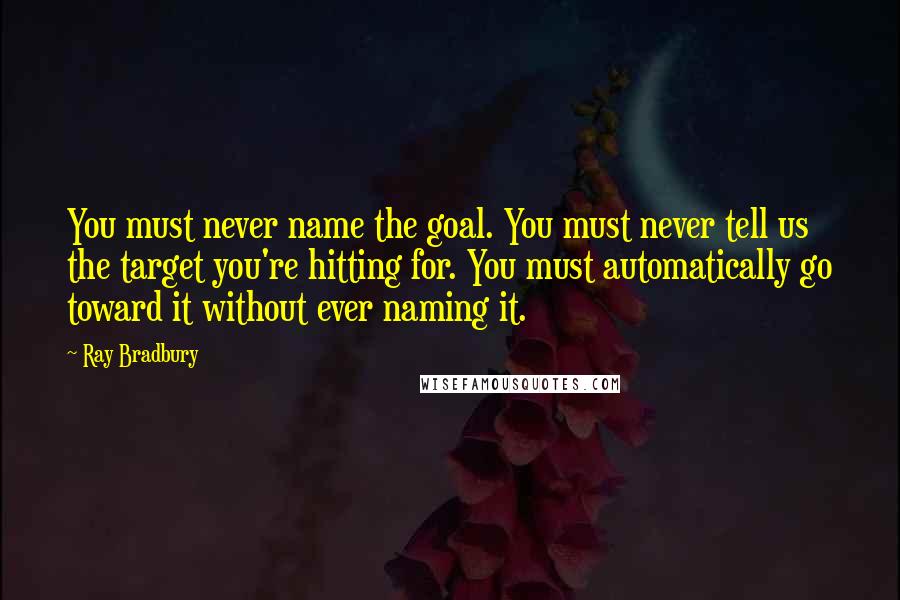 Ray Bradbury Quotes: You must never name the goal. You must never tell us the target you're hitting for. You must automatically go toward it without ever naming it.