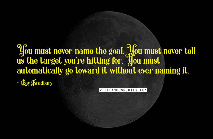Ray Bradbury Quotes: You must never name the goal. You must never tell us the target you're hitting for. You must automatically go toward it without ever naming it.