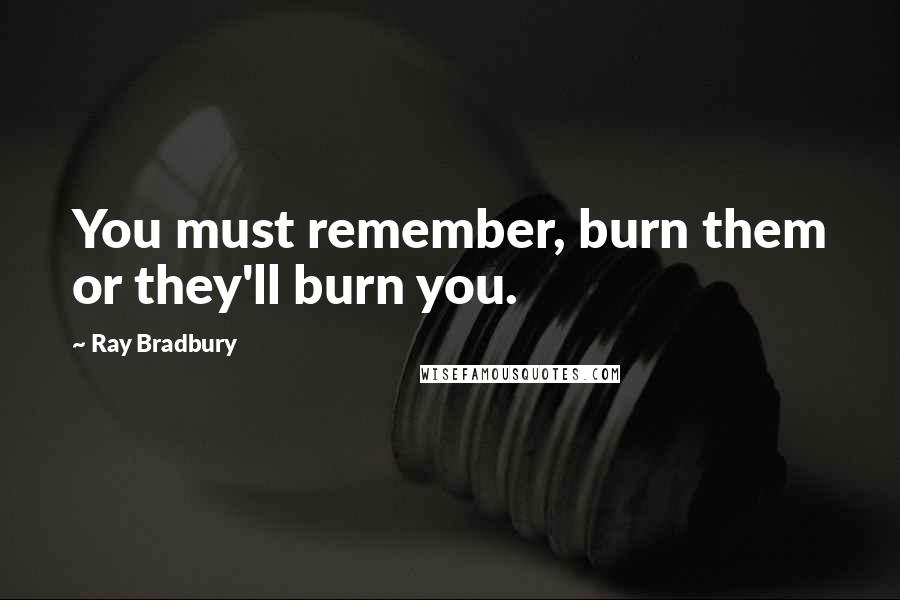 Ray Bradbury Quotes: You must remember, burn them or they'll burn you.