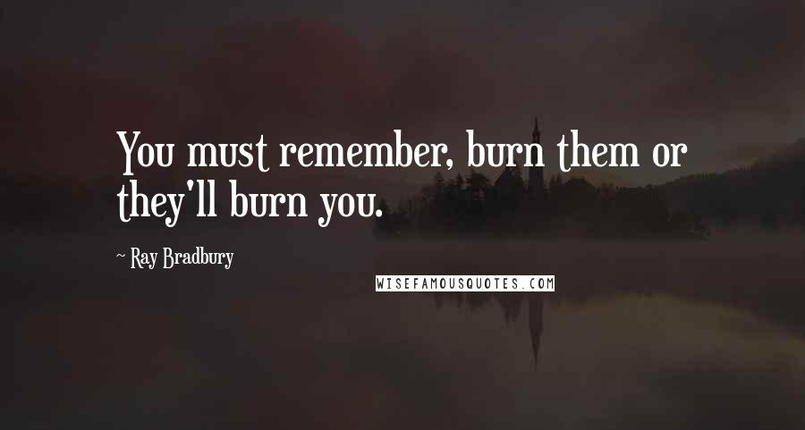 Ray Bradbury Quotes: You must remember, burn them or they'll burn you.