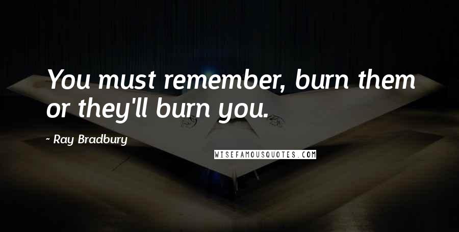 Ray Bradbury Quotes: You must remember, burn them or they'll burn you.