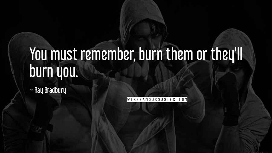 Ray Bradbury Quotes: You must remember, burn them or they'll burn you.