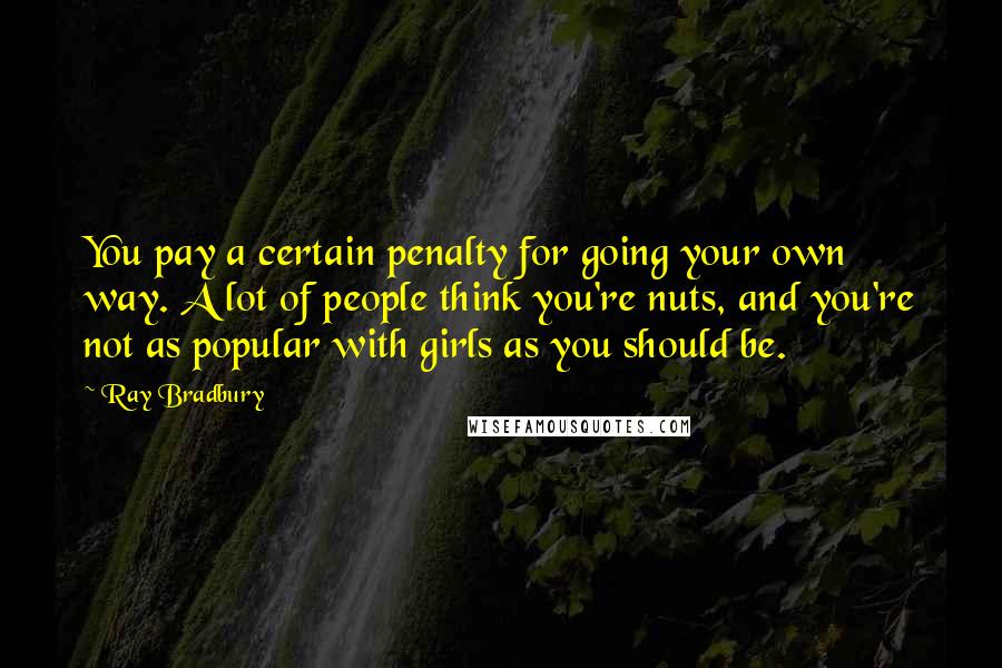 Ray Bradbury Quotes: You pay a certain penalty for going your own way. A lot of people think you're nuts, and you're not as popular with girls as you should be.