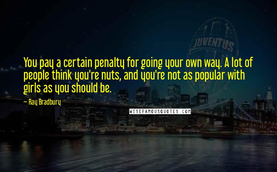 Ray Bradbury Quotes: You pay a certain penalty for going your own way. A lot of people think you're nuts, and you're not as popular with girls as you should be.