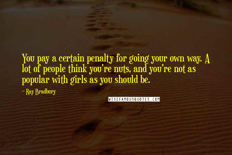 Ray Bradbury Quotes: You pay a certain penalty for going your own way. A lot of people think you're nuts, and you're not as popular with girls as you should be.