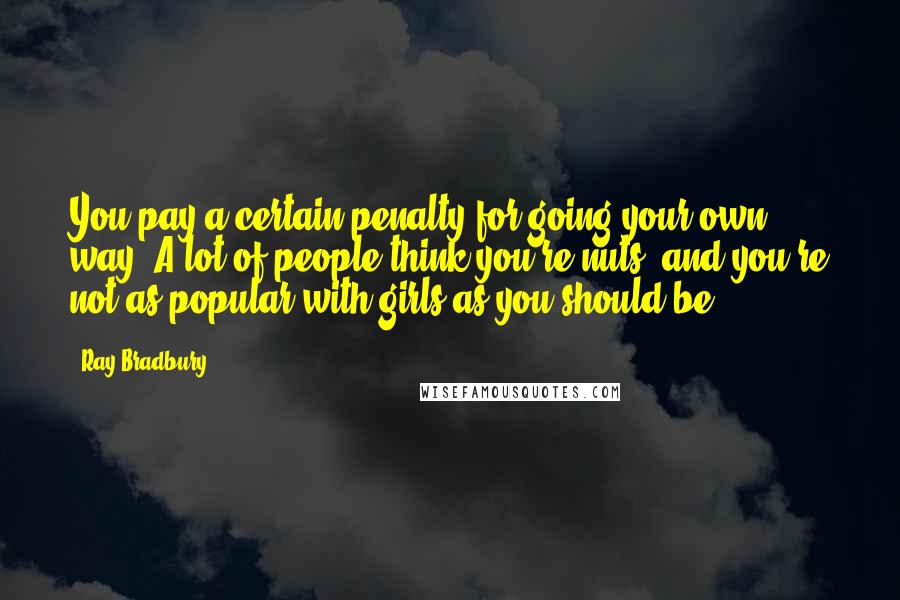 Ray Bradbury Quotes: You pay a certain penalty for going your own way. A lot of people think you're nuts, and you're not as popular with girls as you should be.