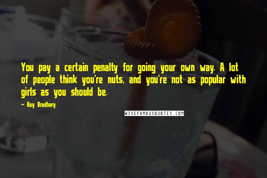 Ray Bradbury Quotes: You pay a certain penalty for going your own way. A lot of people think you're nuts, and you're not as popular with girls as you should be.