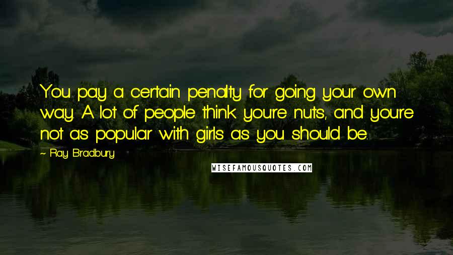 Ray Bradbury Quotes: You pay a certain penalty for going your own way. A lot of people think you're nuts, and you're not as popular with girls as you should be.