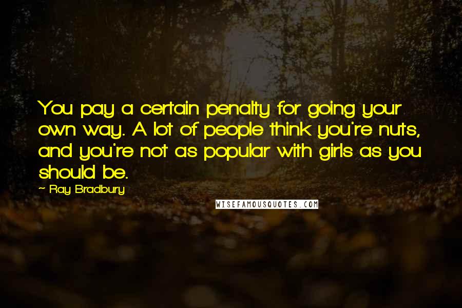 Ray Bradbury Quotes: You pay a certain penalty for going your own way. A lot of people think you're nuts, and you're not as popular with girls as you should be.