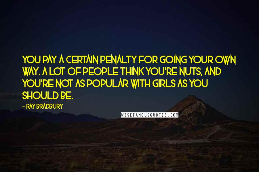 Ray Bradbury Quotes: You pay a certain penalty for going your own way. A lot of people think you're nuts, and you're not as popular with girls as you should be.