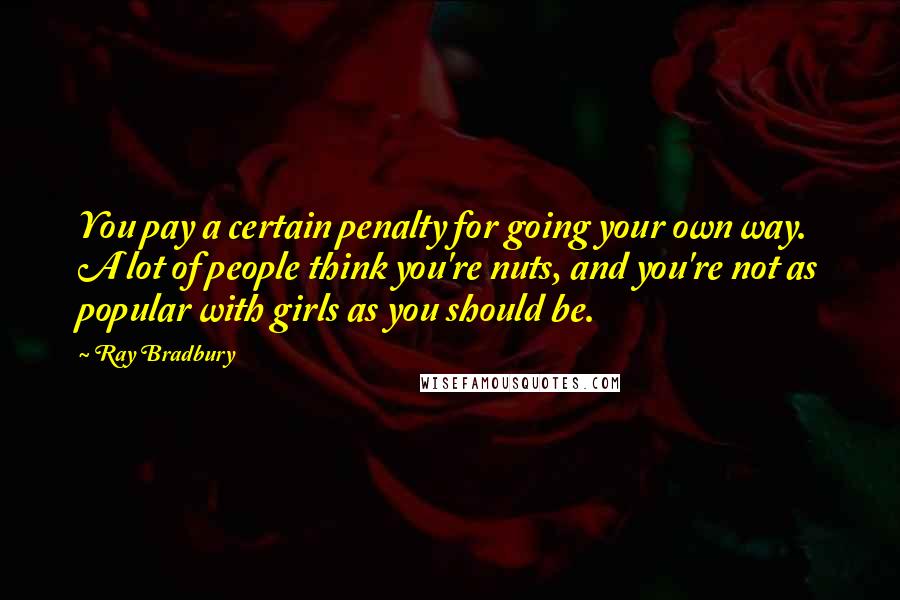 Ray Bradbury Quotes: You pay a certain penalty for going your own way. A lot of people think you're nuts, and you're not as popular with girls as you should be.