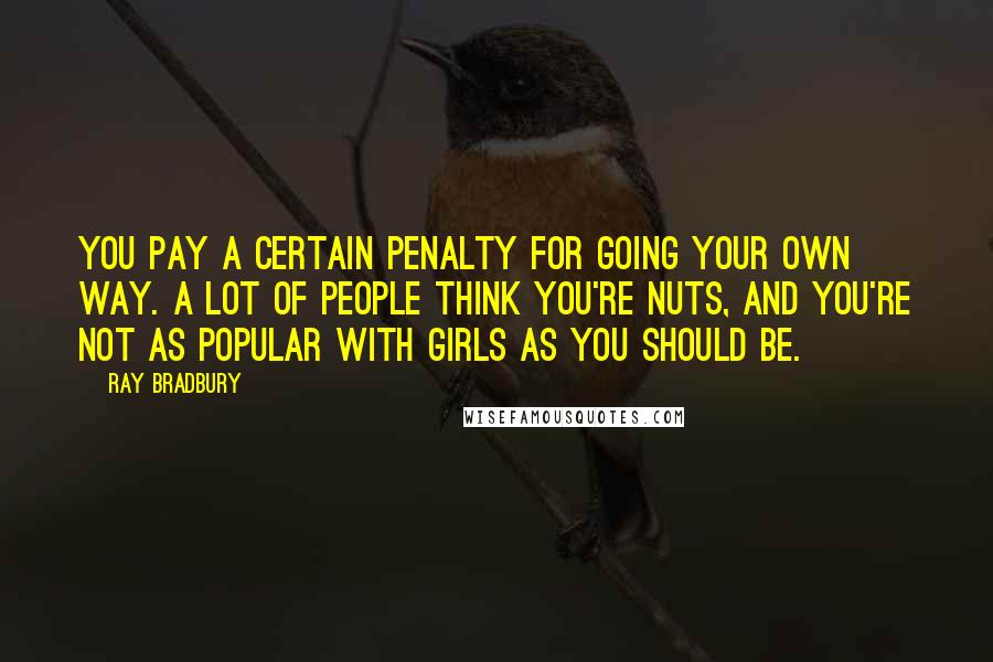 Ray Bradbury Quotes: You pay a certain penalty for going your own way. A lot of people think you're nuts, and you're not as popular with girls as you should be.