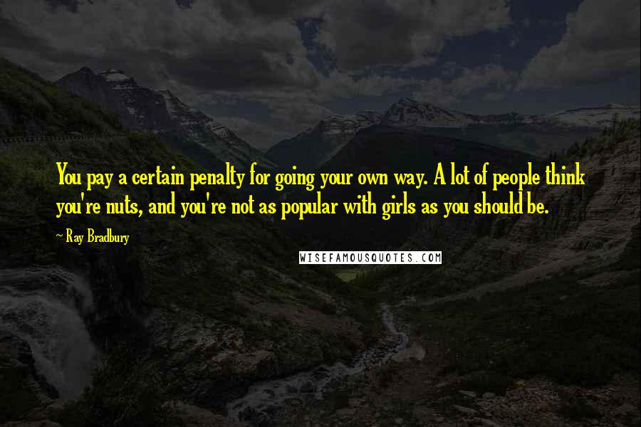 Ray Bradbury Quotes: You pay a certain penalty for going your own way. A lot of people think you're nuts, and you're not as popular with girls as you should be.