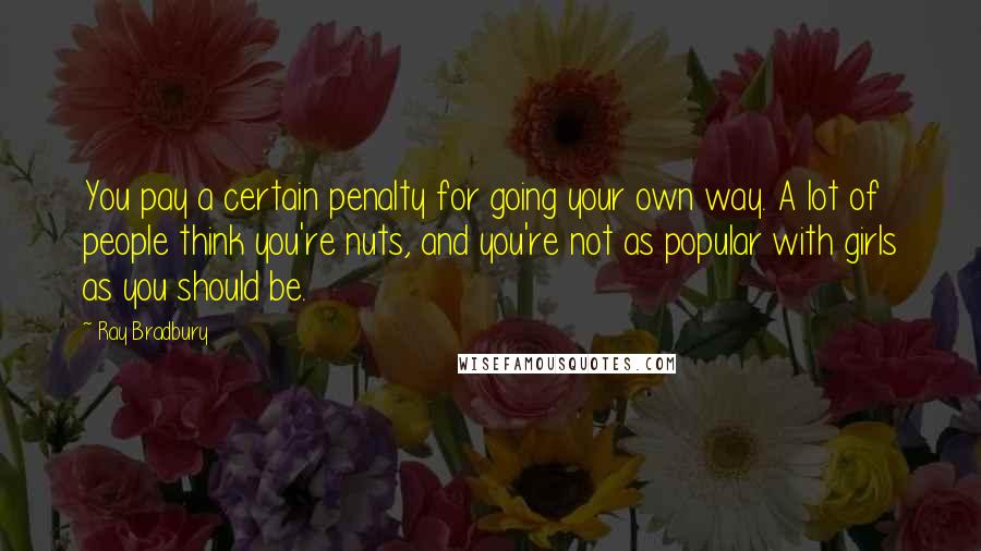 Ray Bradbury Quotes: You pay a certain penalty for going your own way. A lot of people think you're nuts, and you're not as popular with girls as you should be.