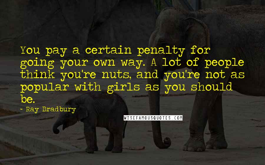 Ray Bradbury Quotes: You pay a certain penalty for going your own way. A lot of people think you're nuts, and you're not as popular with girls as you should be.