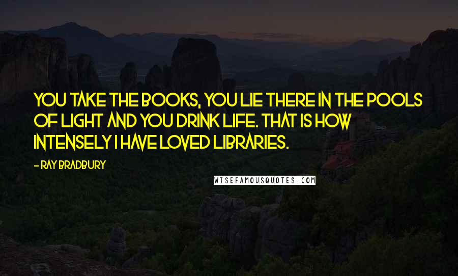 Ray Bradbury Quotes: You take the books, you lie there in the pools of light and you drink life. That is how intensely I have loved libraries.