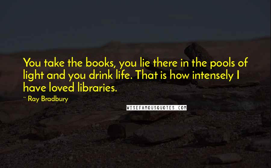 Ray Bradbury Quotes: You take the books, you lie there in the pools of light and you drink life. That is how intensely I have loved libraries.