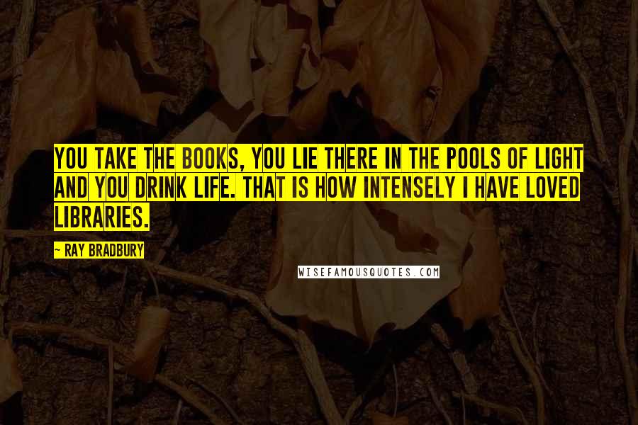 Ray Bradbury Quotes: You take the books, you lie there in the pools of light and you drink life. That is how intensely I have loved libraries.