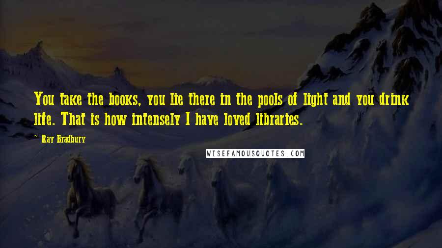 Ray Bradbury Quotes: You take the books, you lie there in the pools of light and you drink life. That is how intensely I have loved libraries.