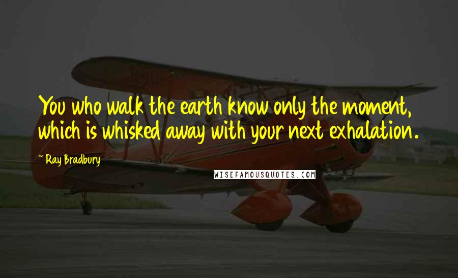 Ray Bradbury Quotes: You who walk the earth know only the moment, which is whisked away with your next exhalation.