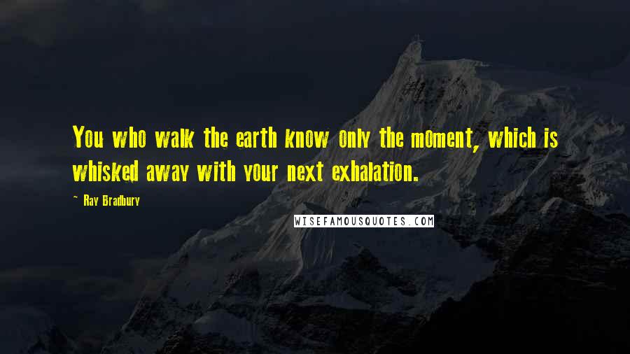 Ray Bradbury Quotes: You who walk the earth know only the moment, which is whisked away with your next exhalation.