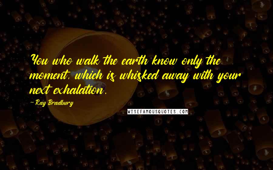 Ray Bradbury Quotes: You who walk the earth know only the moment, which is whisked away with your next exhalation.