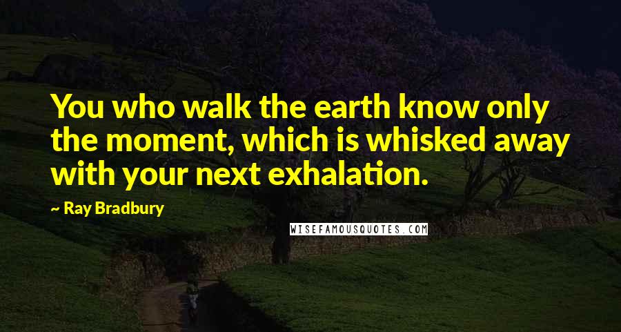 Ray Bradbury Quotes: You who walk the earth know only the moment, which is whisked away with your next exhalation.